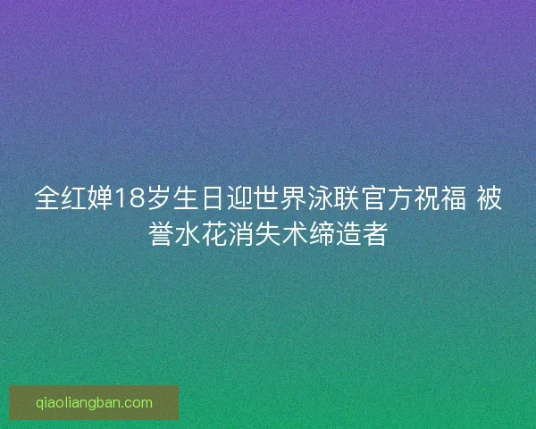 全红婵18岁生日迎世界泳联官方祝福 被誉水花消失术缔造者