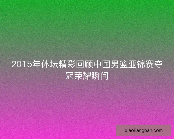 2015年体坛精彩回顾中国男篮亚锦赛夺冠荣耀瞬间