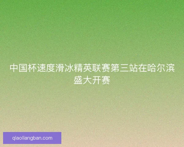 中国杯速度滑冰精英联赛第三站在哈尔滨盛大开赛