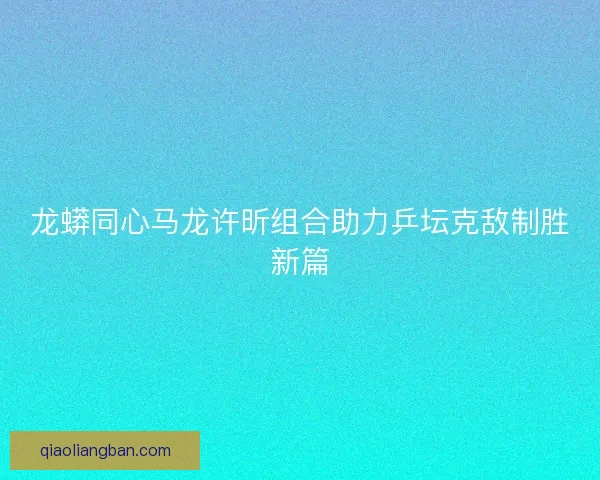 龙蟒同心马龙许昕组合助力乒坛克敌制胜新篇