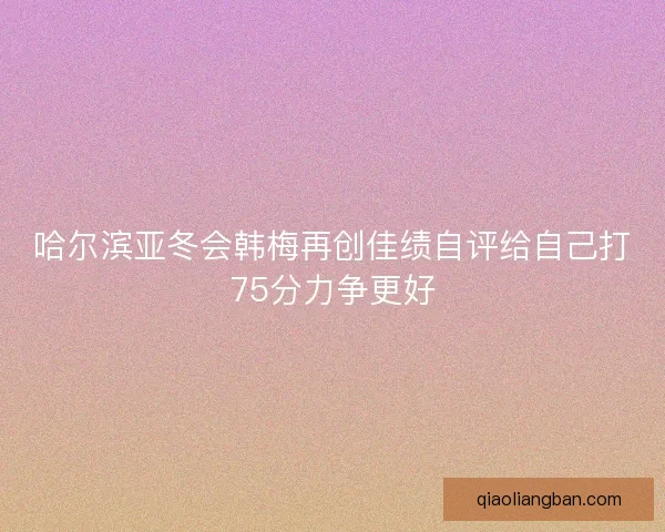 哈尔滨亚冬会韩梅再创佳绩自评给自己打75分力争更好